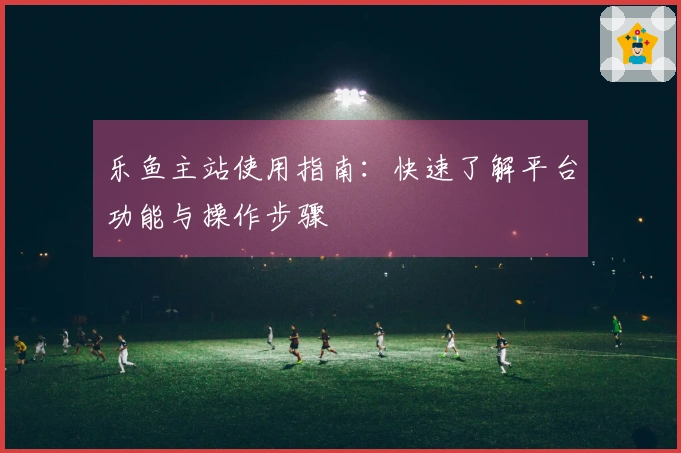 乐鱼主站使用指南：快速了解平台功能与操作步骤