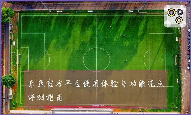 乐鱼官方平台使用体验与功能亮点评测指南