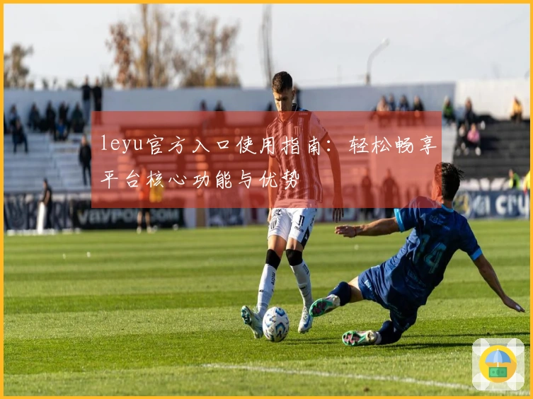 leyu官方入口使用指南：轻松畅享平台核心功能与优势