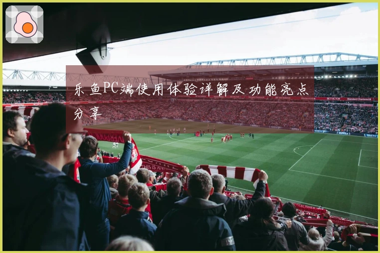 乐鱼PC端使用体验详解及功能亮点分享