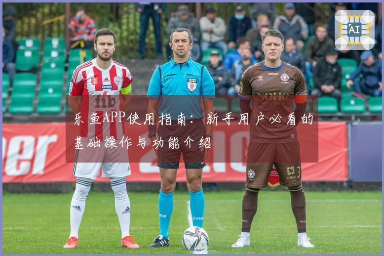 乐鱼APP使用指南：新手用户必看的基础操作与功能介绍