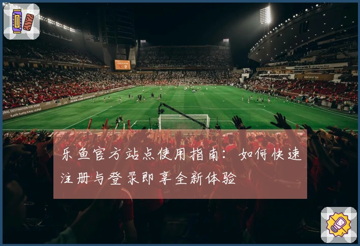 乐鱼官方站点使用指南：如何快速注册与登录即享全新体验