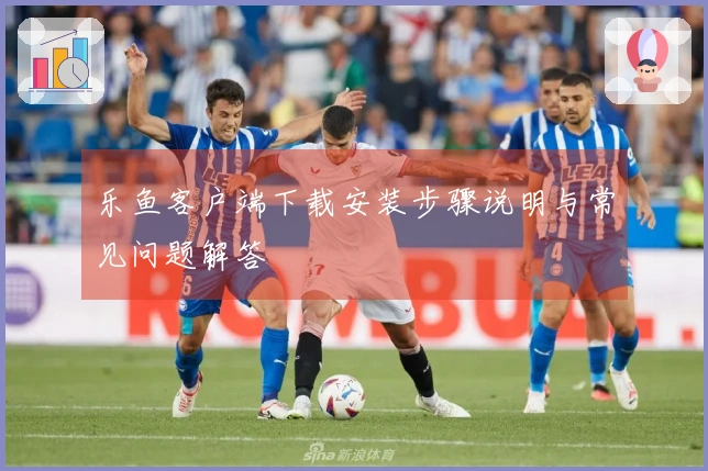 乐鱼客户端下载安装步骤说明与常见问题解答