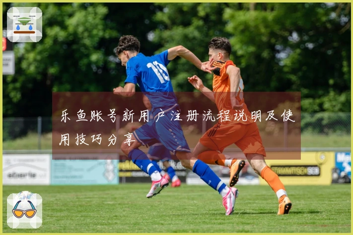乐鱼账号新用户注册流程说明及使用技巧分享