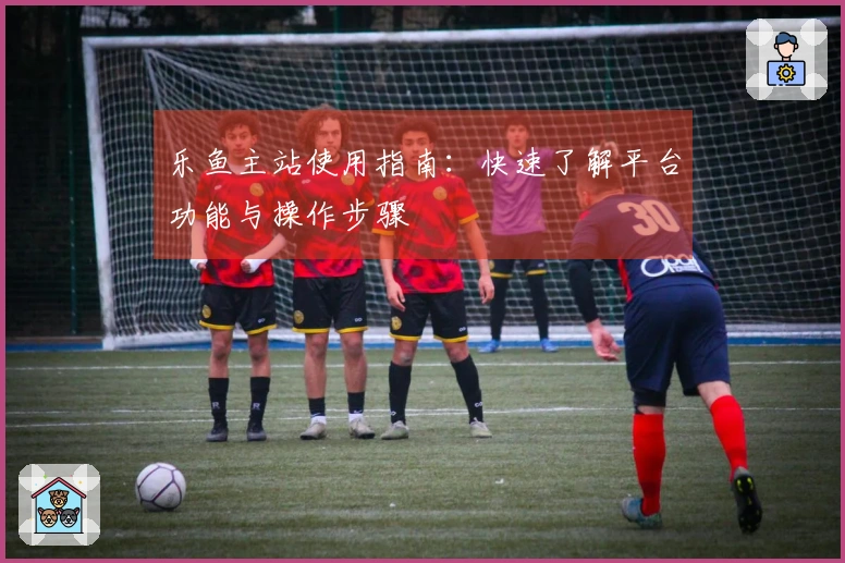 乐鱼主站使用指南：快速了解平台功能与操作步骤