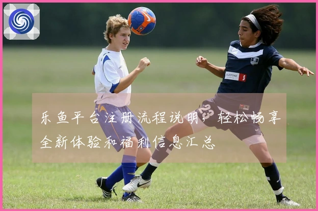 乐鱼平台注册流程说明，轻松畅享全新体验和福利信息汇总