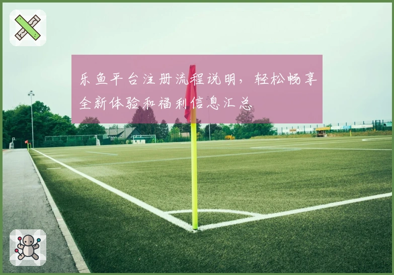 乐鱼平台注册流程说明，轻松畅享全新体验和福利信息汇总