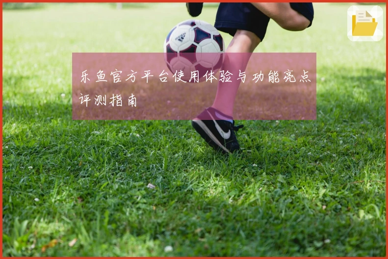乐鱼官方平台使用体验与功能亮点评测指南