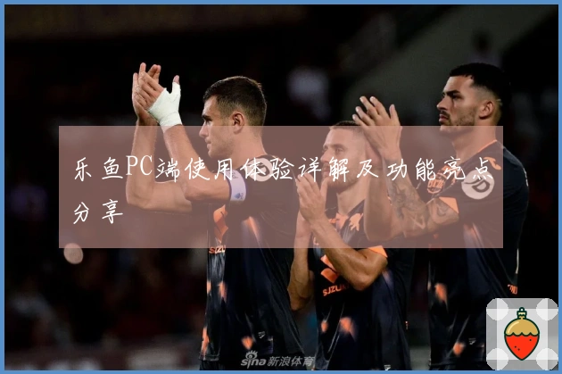 乐鱼PC端使用体验详解及功能亮点分享