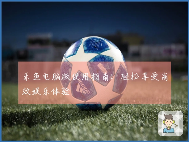 乐鱼电脑版使用指南：轻松享受高效娱乐体验