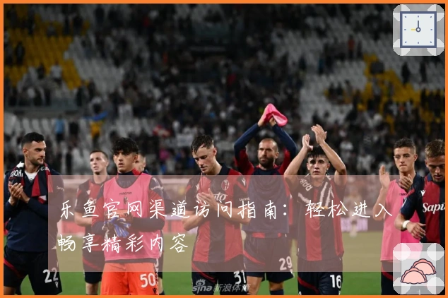 乐鱼官网渠道访问指南：轻松进入畅享精彩内容