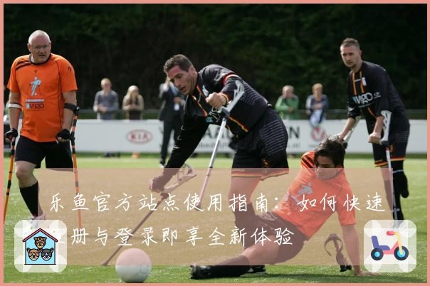 乐鱼官方站点使用指南：如何快速注册与登录即享全新体验